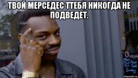 твой мерседес ттебя никогда не подведет. 