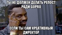 ты не должен делать репост ради gopro если ты сам креативный директор