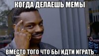 когда делаешь мемы вместо того что бы идти играть