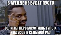 в агенде не будет пусто если ты перезапустишь тупых индусов в седьмой раз