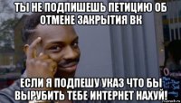 ты не подпишешь петицию об отмене закрытия вк если я подпешу указ что бы вырубить тебе интернет нахуй!