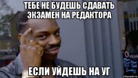 тебе не будешь сдавать экзамен на редактора если уйдешь на уг