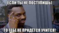 если ты не поступишь) то тебе не придётся учится!