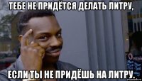 тебе не придётся делать литру, если ты не придёшь на литру.