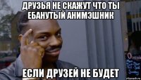 друзья не скажут что ты ебанутый анимэшник если друзей не будет