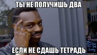 ты не получишь два если не сдашь тетрадь