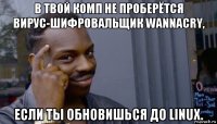 в твой комп не проберётся вирус-шифровальщик wannacry, если ты обновишься до linux.