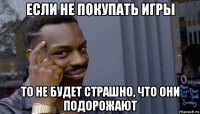 если не покупать игры то не будет страшно, что они подорожают