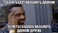 тебя не будут называть дауном если ты будешь называть дауном других