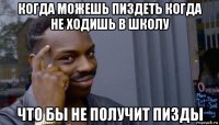 когда можешь пиздеть когда не ходишь в школу что бы не получит пизды