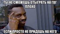 ты не сможешь отыграть на гвг плохо если просто не придешь на него