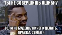 ты не совершишь ошибку если не будешь ничего делать. правда, семен ?