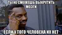 ты не сможешь выкрутить мозги если у того человека их нет