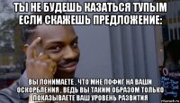 ты не будешь казаться тупым если скажешь предложение: вы понимаете , что мне пофиг на ваши оскорбления , ведь вы таким образом только показываете ваш уровень развития