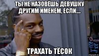 ты не назовёшь девушку другим именем, если.... трахать тёсок