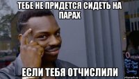 тебе не придется сидеть на парах если тебя отчислили