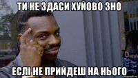 ти не здаси хуйово зно еслi не прийдеш на нього