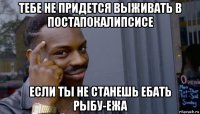 тебе не придется выживать в постапокалипсисе если ты не станешь ебать рыбу-ежа