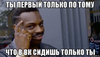 ты первый только по тому что в вк сидишь только ты