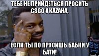 тебе не прийдеться просить csgo у kazaha, если ты по просишь бабки у бати!