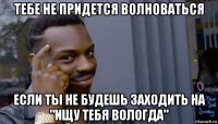 тебе не придется волноваться если ты не будешь заходить на "ищу тебя вологда"