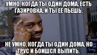 умно, когда ты один дома, есть газировка, и ты её пьешь. не умно, когда ты один дома, но трус и боишся выпить.