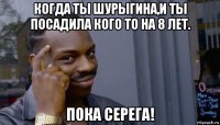 когда ты шурыгина,и ты посадила кого то на 8 лет. пока серега!