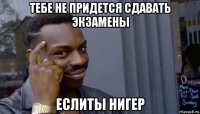 тебе не придется сдавать экзамены еслиты нигер