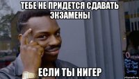 тебе не придется сдавать экзамены если ты нигер