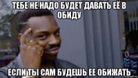 тебе не надо будет давать её в обиду если ты сам будешь ее обижать