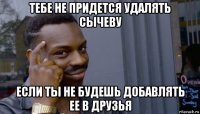 тебе не придется удалять сычеву если ты не будешь добавлять ее в друзья