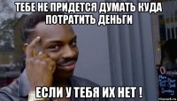 тебе не придется думать куда потратить деньги если у тебя их нет !