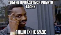 тобі не прийдеться робити таски якшо їх не буде