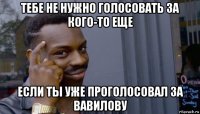 тебе не нужно голосовать за кого-то еще если ты уже проголосовал за вавилову