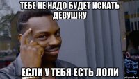 тебе не надо будет искать девушку если у тебя есть лоли