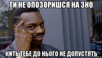 ти не опозоришся на зно кить тебе до нього не допустять