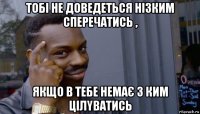 тобі не доведеться нізким сперечатись , якщо в тебе немає з ким цілyватись