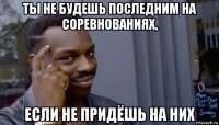 ты не будешь последним на соревнованиях, если не придёшь на них