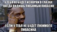 у тебя не будет искорки в глазах когда видишь любимый пивасик если у тебя не будет люимого пивасика