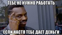 тебе не нужно работать если настя тебе дает деньги