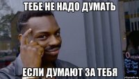 тебе не надо думать если думают за тебя