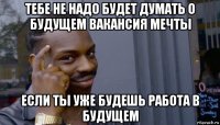 тебе не надо будет думать о будущем вакансия мечты если ты уже будешь работа в будущем