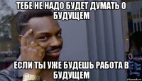 тебе не надо будет думать о будущем если ты уже будешь работа в будущем