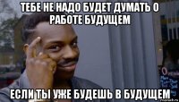 тебе не надо будет думать о работе будущем если ты уже будешь в будущем