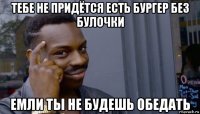 тебе не придётся есть бургер без булочки емли ты не будешь обедать