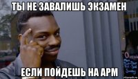 ты не завалишь экзамен если пойдешь на арм