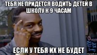 тебя не придется водить детей в школу к 9 часам если у тебя их не будет