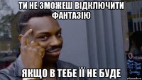 ти не зможеш відключити фантазію якщо в тебе її не буде