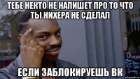 тебе некто не напишет про то что ты нихера не сделал если заблокируешь вк