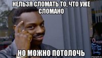 нельзя сломать то, что уже сломано но можно потолочь